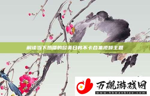 解读当下热播的欧美日韩不卡合集视频主题