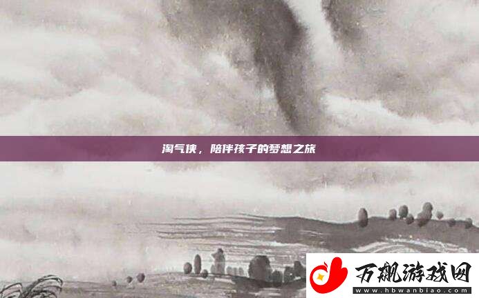 淘气侠-陪伴孩子的梦想之旅