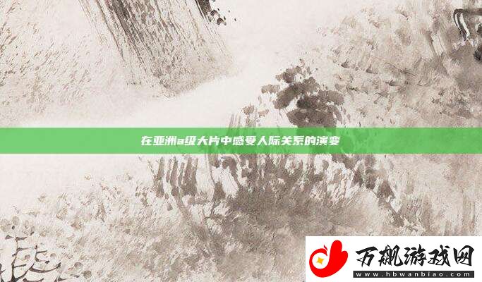在亚洲a级大片中感受人际关系的演变