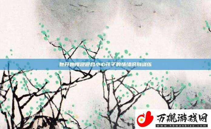 她开始慢迎迎合小心孩子的情绪识别训练