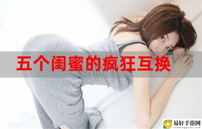 五个闺蜜疯狂互换杂乱合集，粉丝：等不及想看更多了！