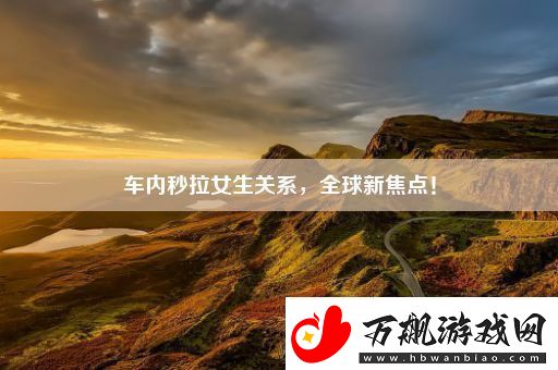 车内秒拉女生关系全球新焦点！